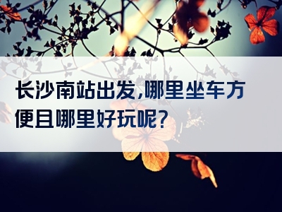 长沙南站出发，哪里坐车方便且哪里好玩呢？