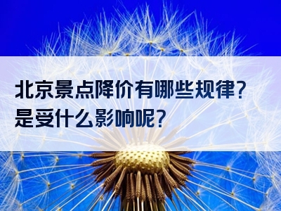 北京景点降价有哪些规律？是受什么影响呢？