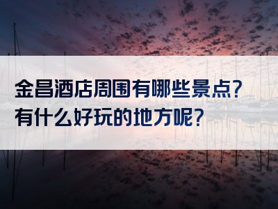 金昌酒店周围有哪些景点？有什么好玩的地方呢？