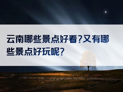 云南哪些景点好看？又有哪些景点好玩呢？