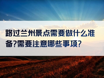 路过兰州景点需要做什么准备？需要注意哪些事项？