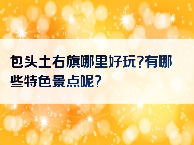 包头土右旗哪里好玩？有哪些特色景点呢？