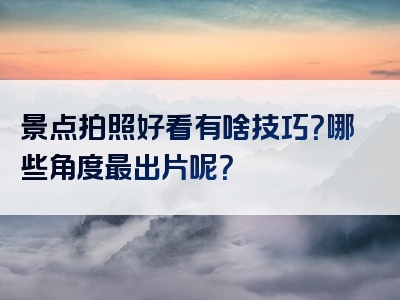 景点拍照好看有啥技巧？哪些角度最出片呢？