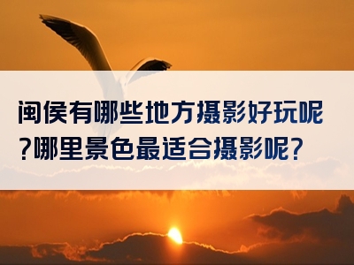 闽侯有哪些地方摄影好玩呢？哪里景色最适合摄影呢？