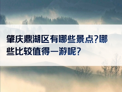 肇庆鼎湖区有哪些景点？哪些比较值得一游呢？