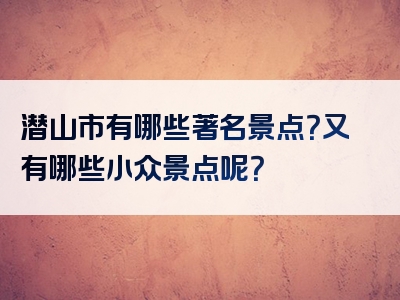 潜山市有哪些著名景点？又有哪些小众景点呢？