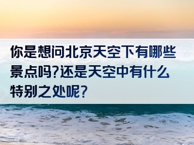 你是想问北京天空下有哪些景点吗？还是天空中有什么特别之处呢？