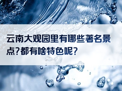 云南大观园里有哪些著名景点？都有啥特色呢？