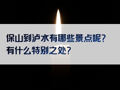 保山到泸水有哪些景点呢？有什么特别之处？