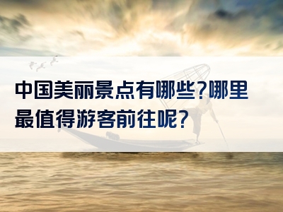 中国美丽景点有哪些？哪里最值得游客前往呢？