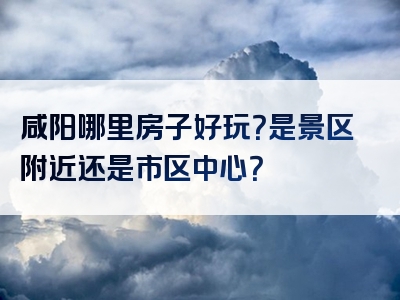 咸阳哪里房子好玩？是景区附近还是市区中心？