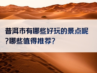 普洱市有哪些好玩的景点呢？哪些值得推荐？