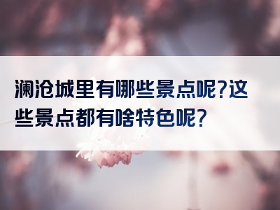 澜沧城里有哪些景点呢？这些景点都有啥特色呢？