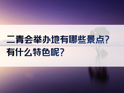 二青会举办地有哪些景点？有什么特色呢？