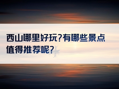 西山哪里好玩？有哪些景点值得推荐呢？