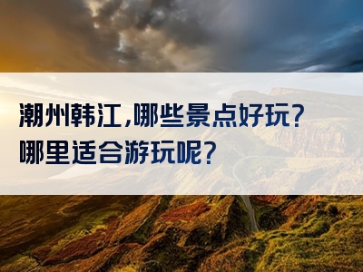 潮州韩江，哪些景点好玩？哪里适合游玩呢？