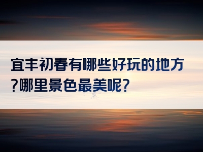 宜丰初春有哪些好玩的地方？哪里景色最美呢？