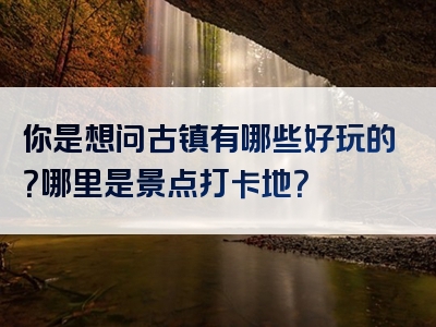 你是想问古镇有哪些好玩的？哪里是景点打卡地？