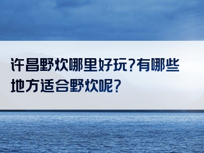 许昌野炊哪里好玩？有哪些地方适合野炊呢？