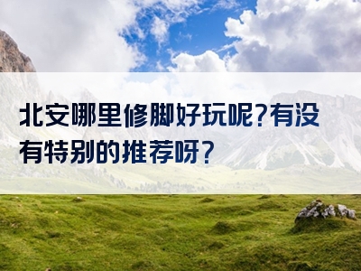 北安哪里修脚好玩呢？有没有特别的推荐呀？