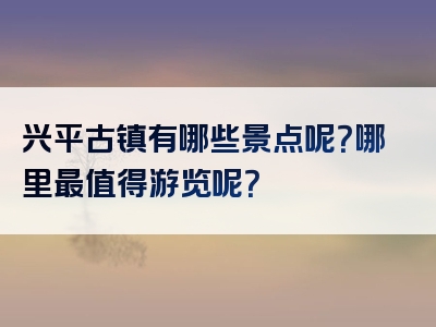 兴平古镇有哪些景点呢？哪里最值得游览呢？