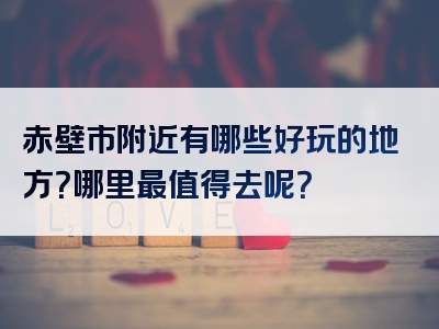 赤壁市附近有哪些好玩的地方？哪里最值得去呢？