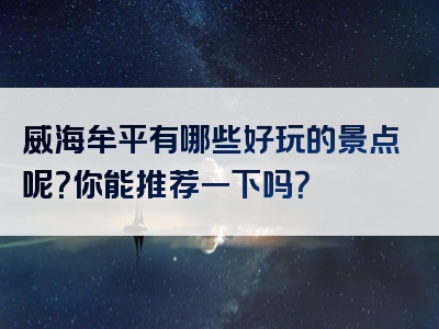 威海牟平有哪些好玩的景点呢？你能推荐一下吗？