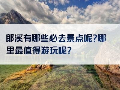 郎溪有哪些必去景点呢？哪里最值得游玩呢？