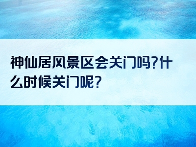 神仙居风景区会关门吗？什么时候关门呢？