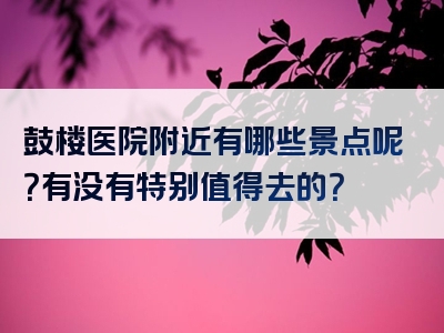 鼓楼医院附近有哪些景点呢？有没有特别值得去的？