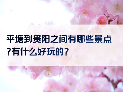 平塘到贵阳之间有哪些景点？有什么好玩的？