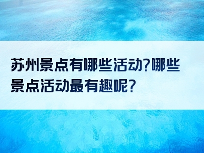 苏州景点有哪些活动？哪些景点活动最有趣呢？