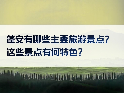 蓬安有哪些主要旅游景点？这些景点有何特色？