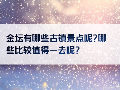 金坛有哪些古镇景点呢？哪些比较值得一去呢？