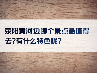 荥阳黄河边哪个景点最值得去？有什么特色呢？