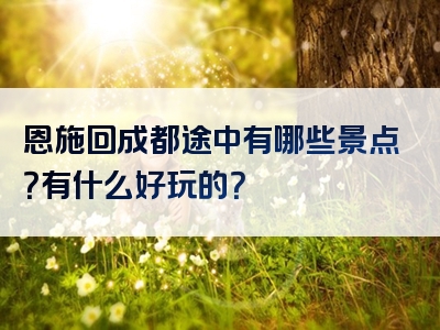 恩施回成都途中有哪些景点？有什么好玩的？