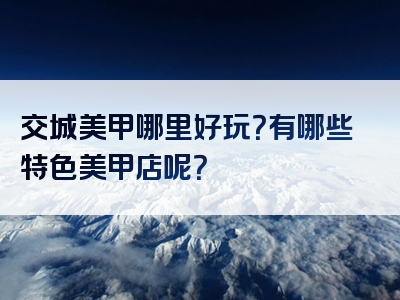 交城美甲哪里好玩？有哪些特色美甲店呢？