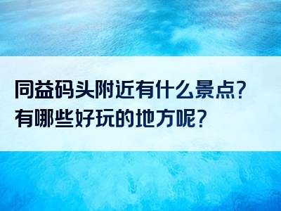 同益码头附近有什么景点？有哪些好玩的地方呢？