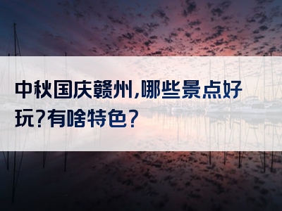 中秋国庆赣州，哪些景点好玩？有啥特色？