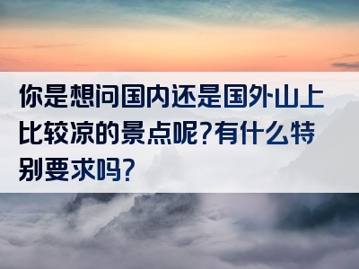 你是想问国内还是国外山上比较凉的景点呢？有什么特别要求吗？