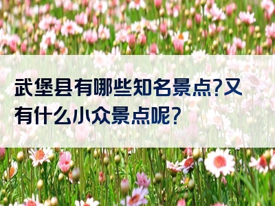 武堡县有哪些知名景点？又有什么小众景点呢？