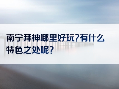 南宁拜神哪里好玩？有什么特色之处呢？