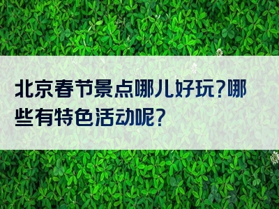 北京春节景点哪儿好玩？哪些有特色活动呢？