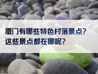 厦门有哪些特色村落景点？这些景点都在哪呢？