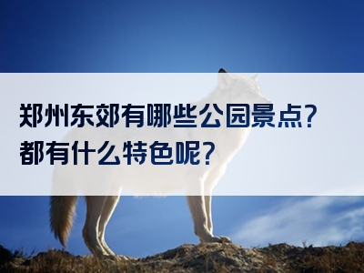 郑州东郊有哪些公园景点？都有什么特色呢？