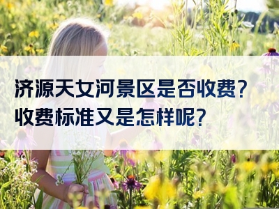 济源天女河景区是否收费？收费标准又是怎样呢？