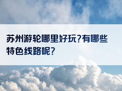 苏州游轮哪里好玩？有哪些特色线路呢？