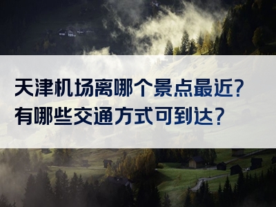 天津机场离哪个景点最近？有哪些交通方式可到达？