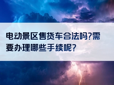 电动景区售货车合法吗？需要办理哪些手续呢？