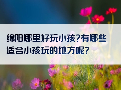 绵阳哪里好玩小孩？有哪些适合小孩玩的地方呢？
